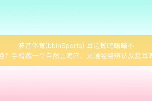 波音体育(bbinSports) 耳边蝉鸣嗡嗡不绝?手臂藏一个自然止鸣穴,灵通经络辨认反复耳鸣
