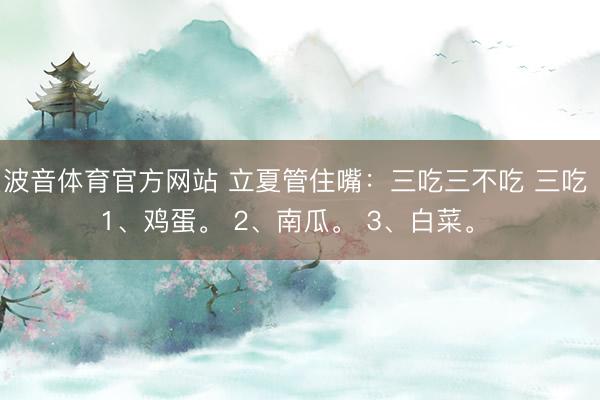 波音体育官方网站 立夏管住嘴：三吃三不吃 三吃 1、鸡蛋。 2、南瓜。 3、白菜。 ​