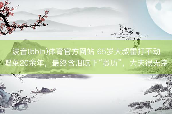 波音(bbin)体育官方网站 65岁大叔雷打不动喝茶20余年,最终含泪吃下“资历”,大夫很无奈