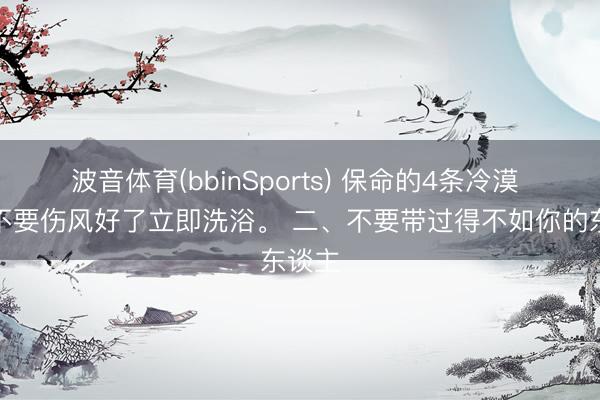 波音体育(bbinSports) 保命的4条冷漠 一、不要伤风好了立即洗浴。 二、不要带过得不如你的东谈主