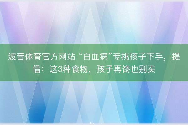 波音体育官方网站 “白血病”专挑孩子下手，提倡：这3种食物，孩子再馋也别买
