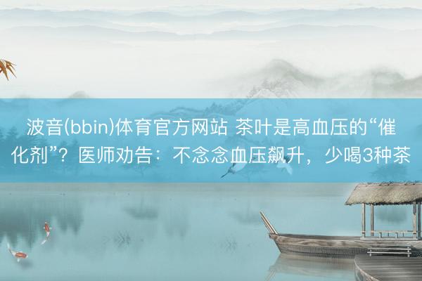 波音(bbin)体育官方网站 茶叶是高血压的“催化剂”？医师劝告：不念念血压飙升，少喝3种茶