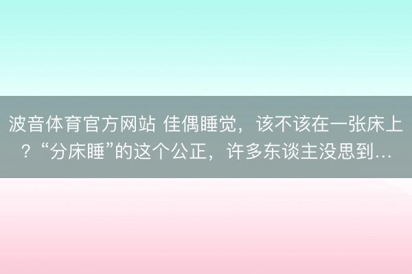 波音体育官方网站 佳偶睡觉，该不该在一张床上？“分床睡”的这个公正，许多东谈主没思到…