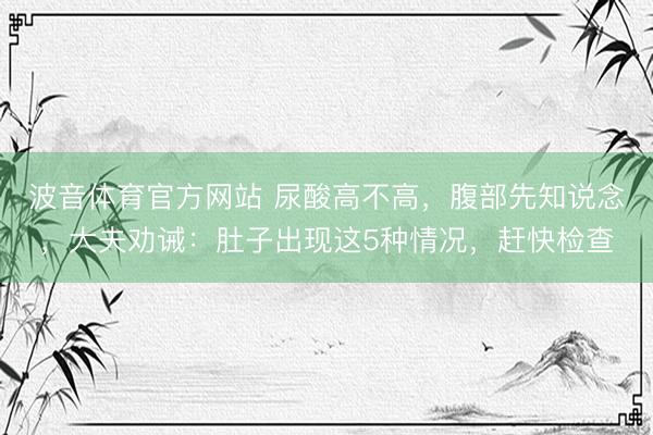 波音体育官方网站 尿酸高不高，腹部先知说念，大夫劝诫：肚子出现这5种情况，赶快检查