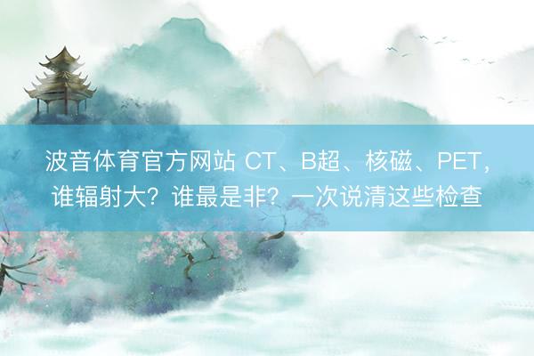 波音体育官方网站 CT、B超、核磁、PET，谁辐射大？谁最是非？一次说清这些检查