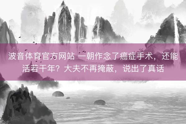 波音体育官方网站 一朝作念了癌症手术，还能活若干年？大夫不再掩蔽，说出了真话