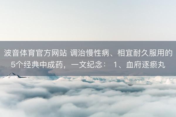 波音体育官方网站 调治慢性病、相宜耐久服用的5个经典中成药，一文纪念： 1、血府逐瘀丸