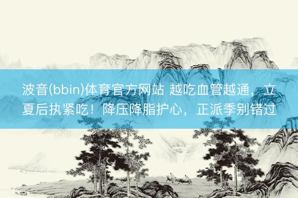 波音(bbin)体育官方网站 越吃血管越通，立夏后执紧吃！降压降脂护心，正派季别错过