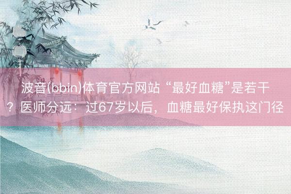 波音(bbin)体育官方网站 “最好血糖”是若干？医师分远：过67岁以后，血糖最好保执这门径