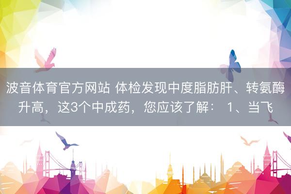 波音体育官方网站 体检发现中度脂肪肝、转氨酶升高，这3个中成药，您应该了解： 1、当飞