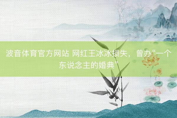 波音体育官方网站 网红王冰冰损失，曾办“一个东说念主的婚典”