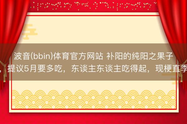 波音(bbin)体育官方网站 补阳的纯阳之果子，提议5月要多吃，东谈主东谈主吃得起，现梗直季