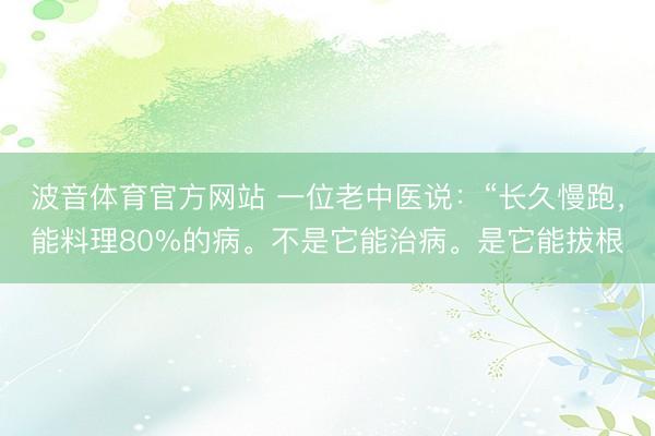 波音体育官方网站 一位老中医说：“长久慢跑，能料理80%的病。不是它能治病。是它能拔根