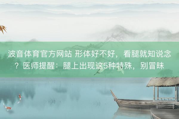 波音体育官方网站 形体好不好，看腿就知说念？医师提醒：腿上出现这5种特殊，别冒昧