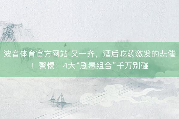波音体育官方网站 又一齐，酒后吃药激发的悲催！警惕：4大“剧毒组合”千万别碰