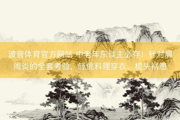 波音体育官方网站 中老年东谈主必存！针对肩周炎的全套考验，轻佻料理穿衣、梳头祸患