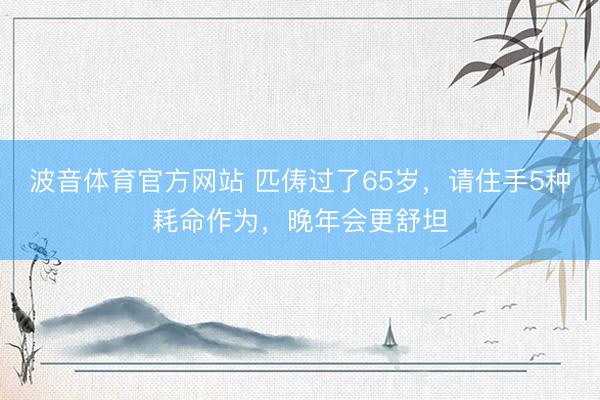 波音体育官方网站 匹俦过了65岁，请住手5种耗命作为，晚年会更舒坦