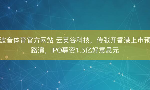 波音体育官方网站 云英谷科技，传张开香港上市预路演，IPO募资1.5亿好意思元