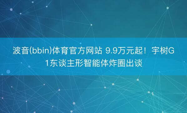 波音(bbin)体育官方网站 9.9万元起！宇树G1东谈主形智能体炸圈出谈