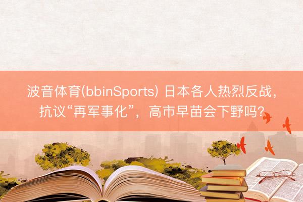 波音体育(bbinSports) 日本各人热烈反战，抗议“再军事化”，高市早苗会下野吗？