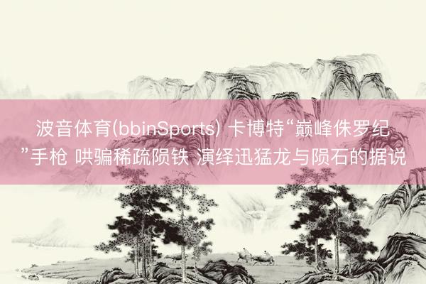 波音体育(bbinSports) 卡博特“巅峰侏罗纪”手枪 哄骗稀疏陨铁 演绎迅猛龙与陨石的据说