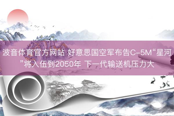 波音体育官方网站 好意思国空军布告C-5M“星河”将入伍到2050年 下一代输送机压力大