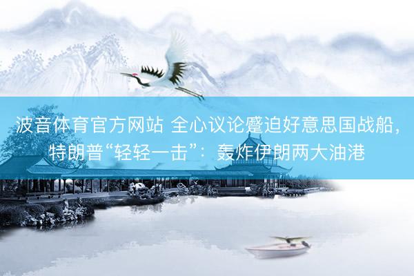 波音体育官方网站 全心议论蹙迫好意思国战船，特朗普“轻轻一击”：轰炸伊朗两大油港
