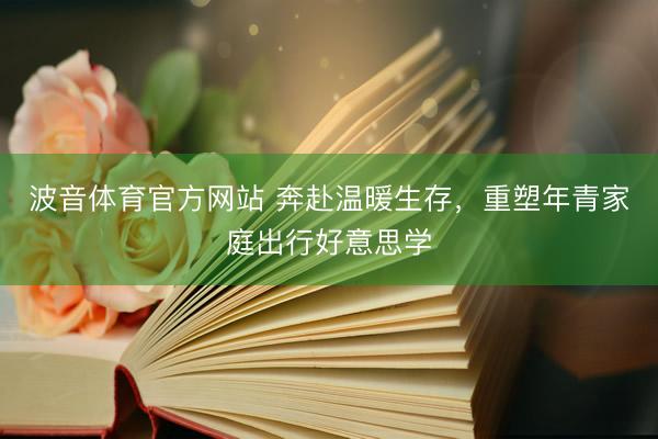 波音体育官方网站 奔赴温暖生存，重塑年青家庭出行好意思学