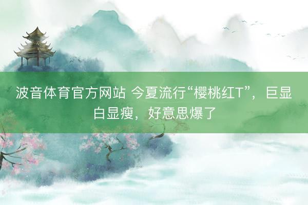 波音体育官方网站 今夏流行“樱桃红T”，巨显白显瘦，好意思爆了