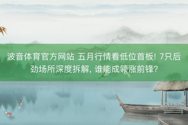 波音体育官方网站 五月行情看低位首板! 7只后劲场所深度拆解， 谁能成领涨前锋?
