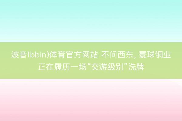 波音(bbin)体育官方网站 不问西东， 寰球铜业正在履历一场“交游级别”洗牌