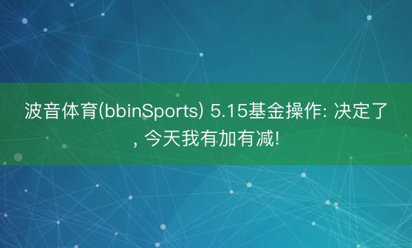 波音体育(bbinSports) 5.15基金操作: 决定了， 今天我有加有减!
