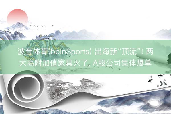 波音体育(bbinSports) 出海新“顶流”! 两大高附加值家具火了， A股公司集体爆单