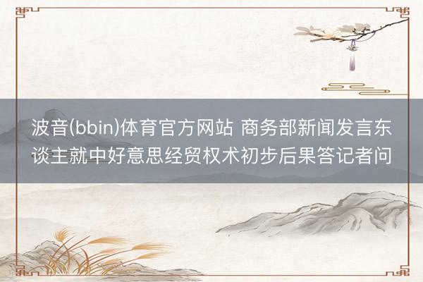 波音(bbin)体育官方网站 商务部新闻发言东谈主就中好意思经贸权术初步后果答记者问