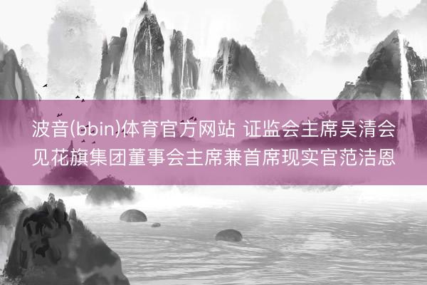 波音(bbin)体育官方网站 证监会主席吴清会见花旗集团董事会主席兼首席现实官范洁恩