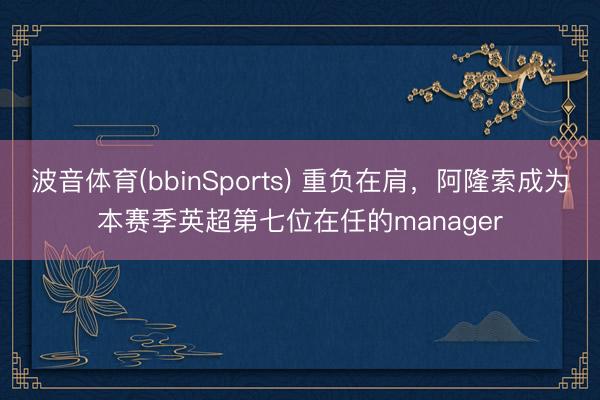 波音体育(bbinSports) 重负在肩，阿隆索成为本赛季英超第七位在任的manager