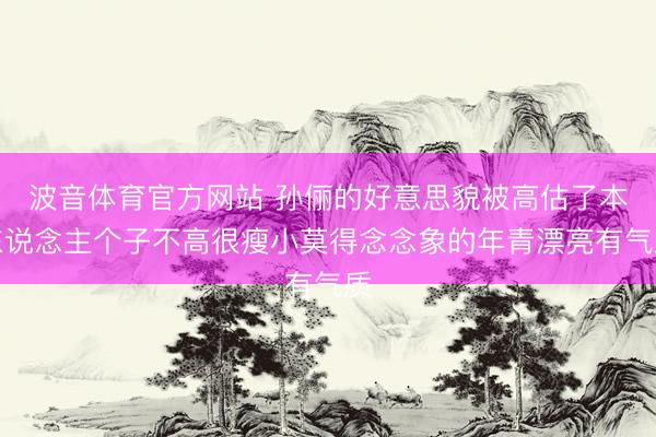 波音体育官方网站 孙俪的好意思貌被高估了本东说念主个子不高很瘦小莫得念念象的年青漂亮有气质