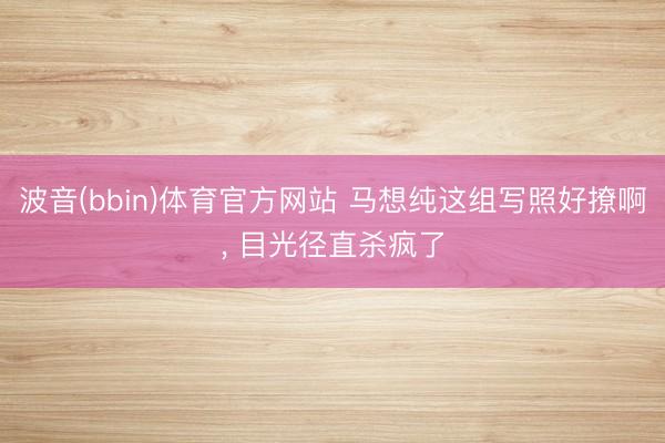 波音(bbin)体育官方网站 马想纯这组写照好撩啊，<a href=