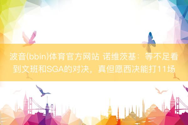 波音(bbin)体育官方网站 诺维茨基：等不足看到文班和SGA的对决，真但愿西决能打11场