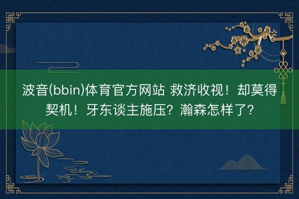 波音(bbin)体育官方网站 救济收视！却莫得契机！牙东谈主施压？瀚森怎样了？