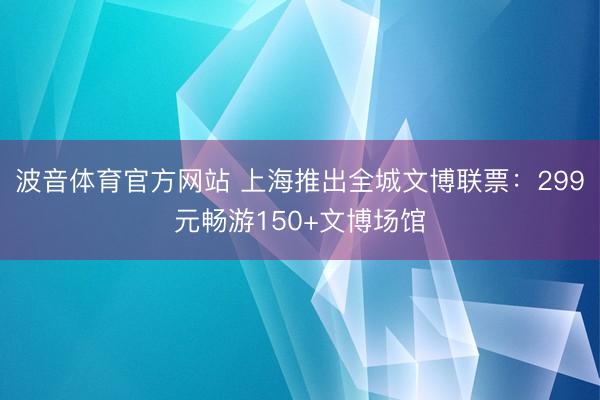 波音体育官方网站 上海推出全城文博联票：299元畅游150+文博场馆
