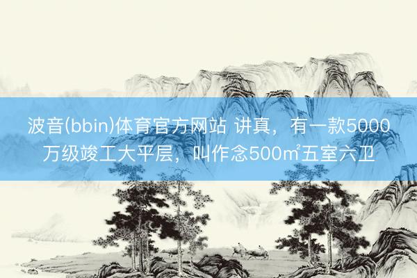 波音(bbin)体育官方网站 讲真,有一款5000万级竣工大平层,叫作念500㎡五室六卫