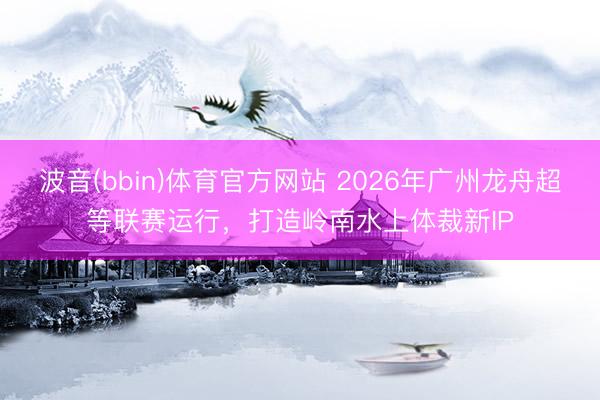 波音(bbin)体育官方网站 2026年广州龙舟超等联赛运行,打造岭南水上体裁新IP