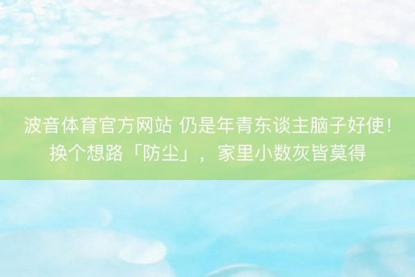 波音体育官方网站 仍是年青东谈主脑子好使！换个想路「防尘」，家里小数灰皆莫得