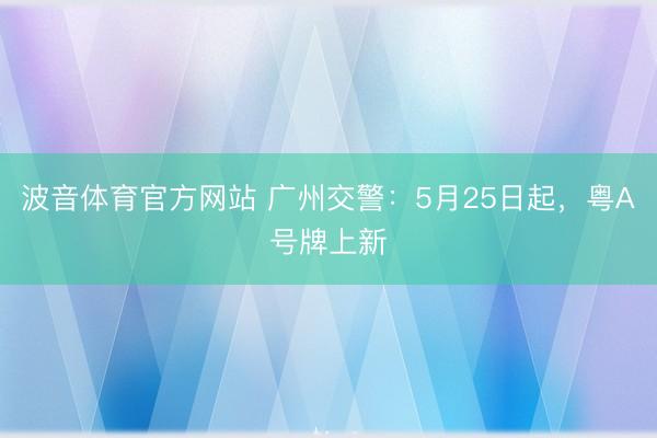 波音体育官方网站 广州交警：5月25日起，粤A号牌上新