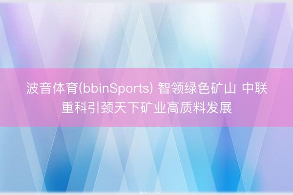 波音体育(bbinSports) 智领绿色矿山 中联重科引颈天下矿业高质料发展