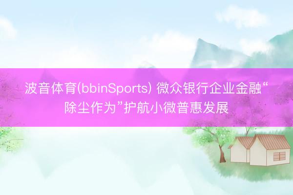 波音体育(bbinSports) 微众银行企业金融“除尘作为”护航小微普惠发展