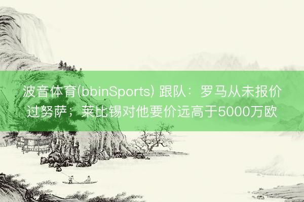 波音体育(bbinSports) 跟队：罗马从未报价过努萨；莱比锡对他要价远高于5000万欧