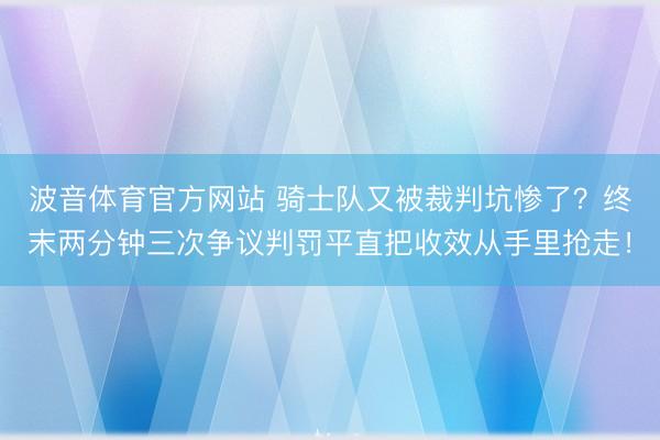 波音体育官方网站 骑士队又被裁判坑惨了？终末两分钟三次争议判罚平直把收效从手里抢走！