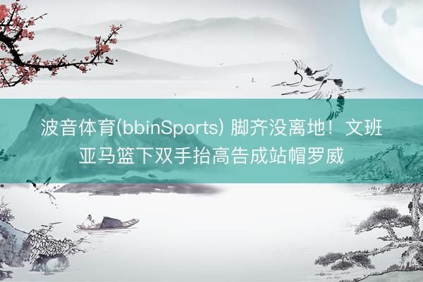 波音体育(bbinSports) 脚齐没离地！文班亚马篮下双手抬高告成站帽罗威